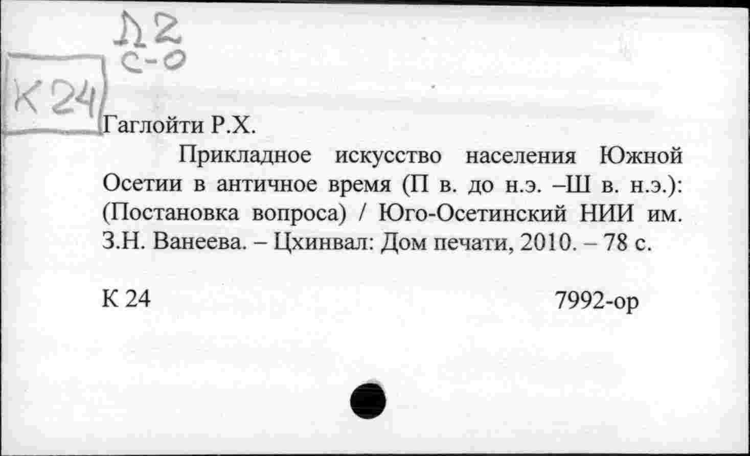 ﻿Гаглойти Р.Х.
Прикладное искусство населения Южной Осетии в античное время (П в. до н.э. -Ш в. н.э.): (Постановка вопроса) / Юго-Осетинский НИИ им. З.Н. Ванеева. - Цхинвал: Дом печати, 2010. - 78 с.
К 24
7992-ор